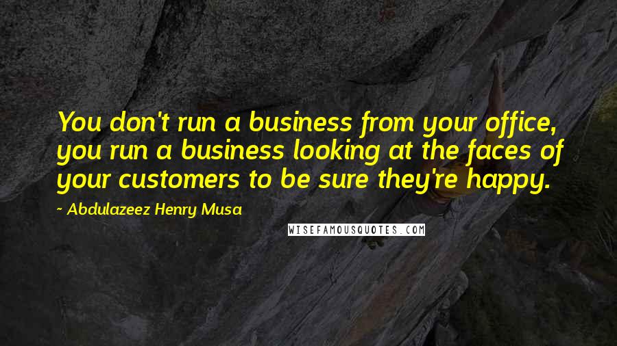 Abdulazeez Henry Musa Quotes: You don't run a business from your office, you run a business looking at the faces of your customers to be sure they're happy.