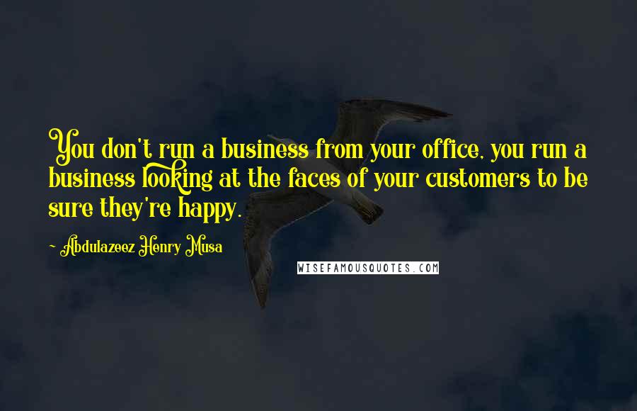 Abdulazeez Henry Musa Quotes: You don't run a business from your office, you run a business looking at the faces of your customers to be sure they're happy.