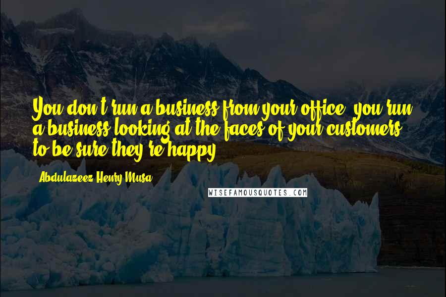 Abdulazeez Henry Musa Quotes: You don't run a business from your office, you run a business looking at the faces of your customers to be sure they're happy.