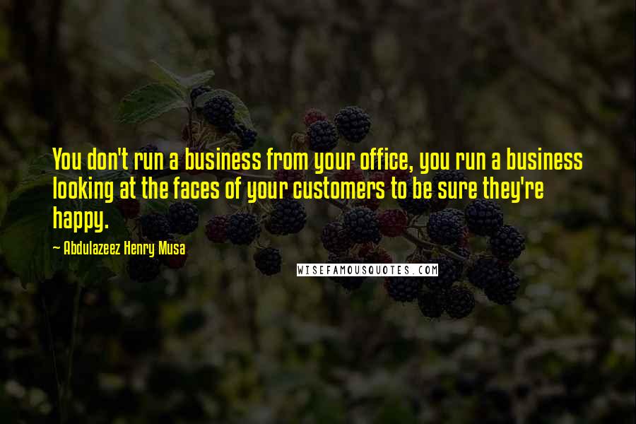 Abdulazeez Henry Musa Quotes: You don't run a business from your office, you run a business looking at the faces of your customers to be sure they're happy.