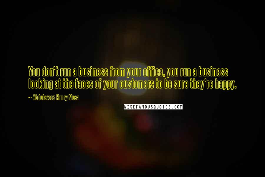 Abdulazeez Henry Musa Quotes: You don't run a business from your office, you run a business looking at the faces of your customers to be sure they're happy.