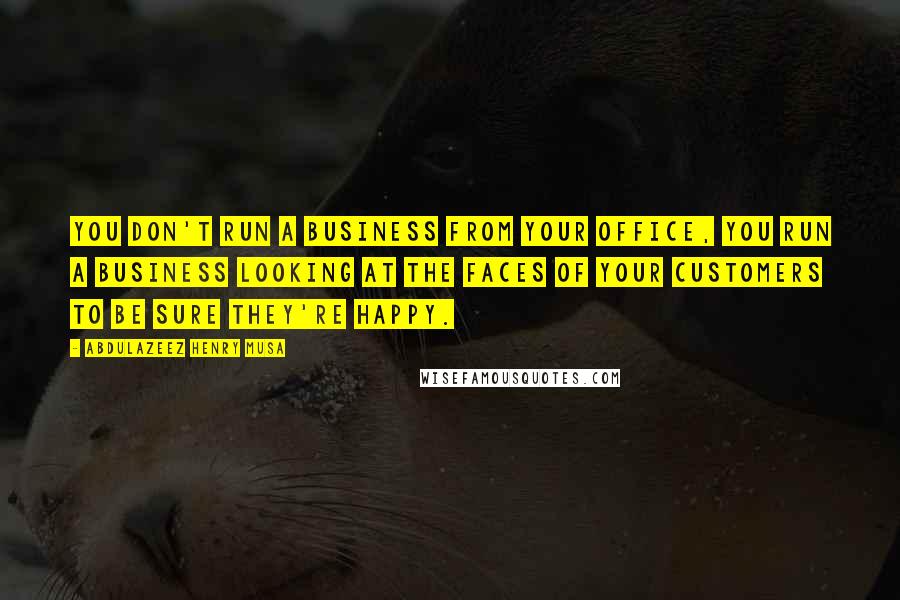 Abdulazeez Henry Musa Quotes: You don't run a business from your office, you run a business looking at the faces of your customers to be sure they're happy.