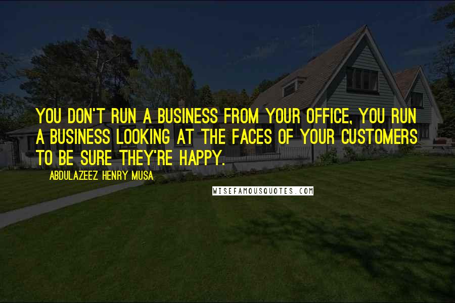 Abdulazeez Henry Musa Quotes: You don't run a business from your office, you run a business looking at the faces of your customers to be sure they're happy.