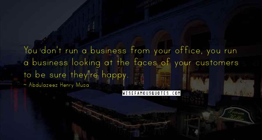 Abdulazeez Henry Musa Quotes: You don't run a business from your office, you run a business looking at the faces of your customers to be sure they're happy.