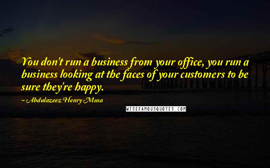 Abdulazeez Henry Musa Quotes: You don't run a business from your office, you run a business looking at the faces of your customers to be sure they're happy.