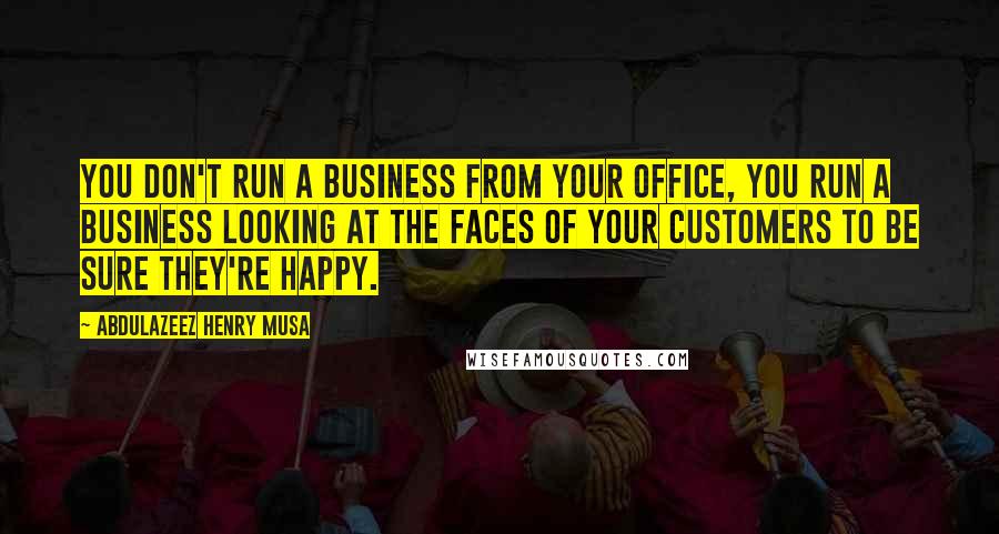 Abdulazeez Henry Musa Quotes: You don't run a business from your office, you run a business looking at the faces of your customers to be sure they're happy.