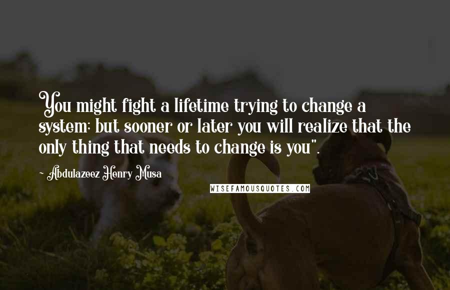 Abdulazeez Henry Musa Quotes: You might fight a lifetime trying to change a system; but sooner or later you will realize that the only thing that needs to change is you".