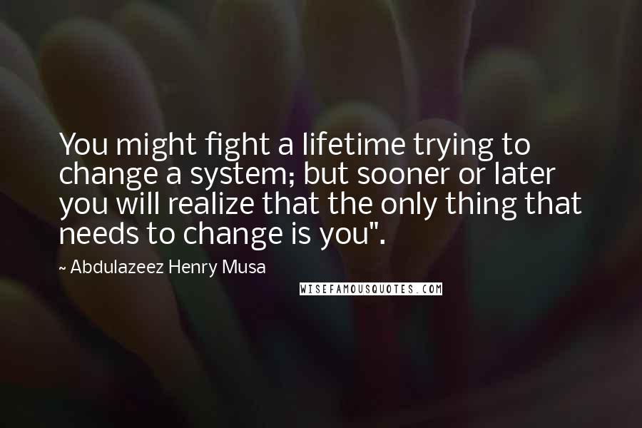 Abdulazeez Henry Musa Quotes: You might fight a lifetime trying to change a system; but sooner or later you will realize that the only thing that needs to change is you".