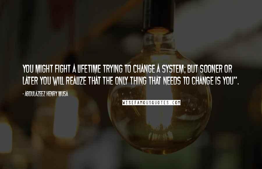 Abdulazeez Henry Musa Quotes: You might fight a lifetime trying to change a system; but sooner or later you will realize that the only thing that needs to change is you".