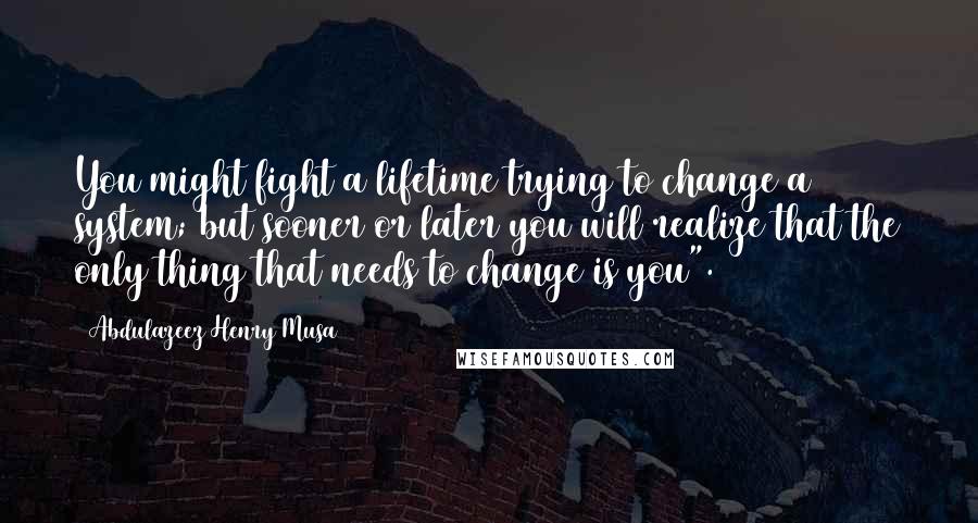 Abdulazeez Henry Musa Quotes: You might fight a lifetime trying to change a system; but sooner or later you will realize that the only thing that needs to change is you".