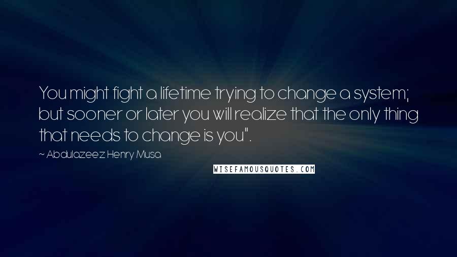 Abdulazeez Henry Musa Quotes: You might fight a lifetime trying to change a system; but sooner or later you will realize that the only thing that needs to change is you".