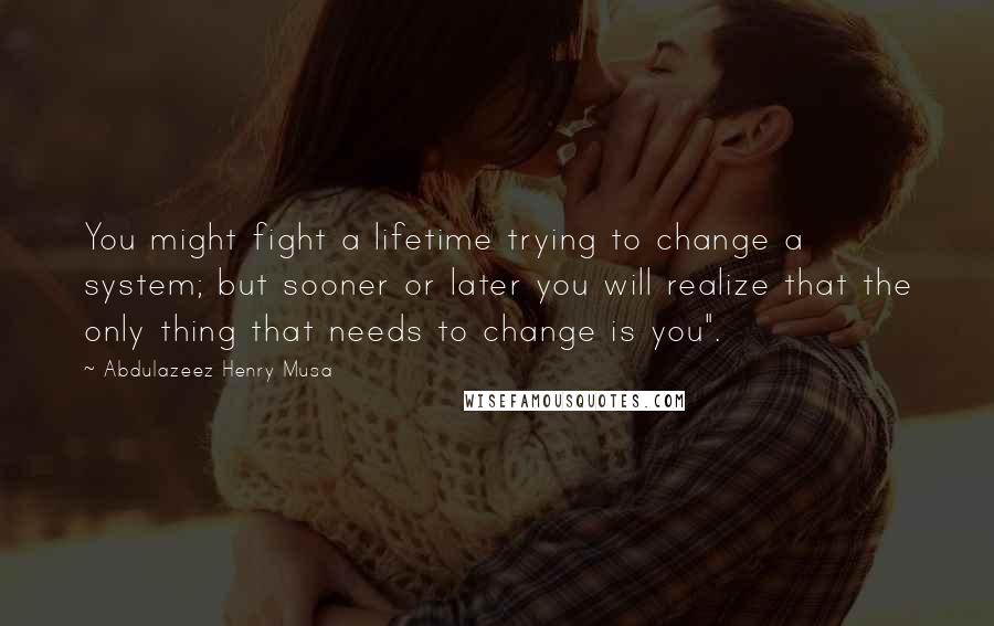 Abdulazeez Henry Musa Quotes: You might fight a lifetime trying to change a system; but sooner or later you will realize that the only thing that needs to change is you".