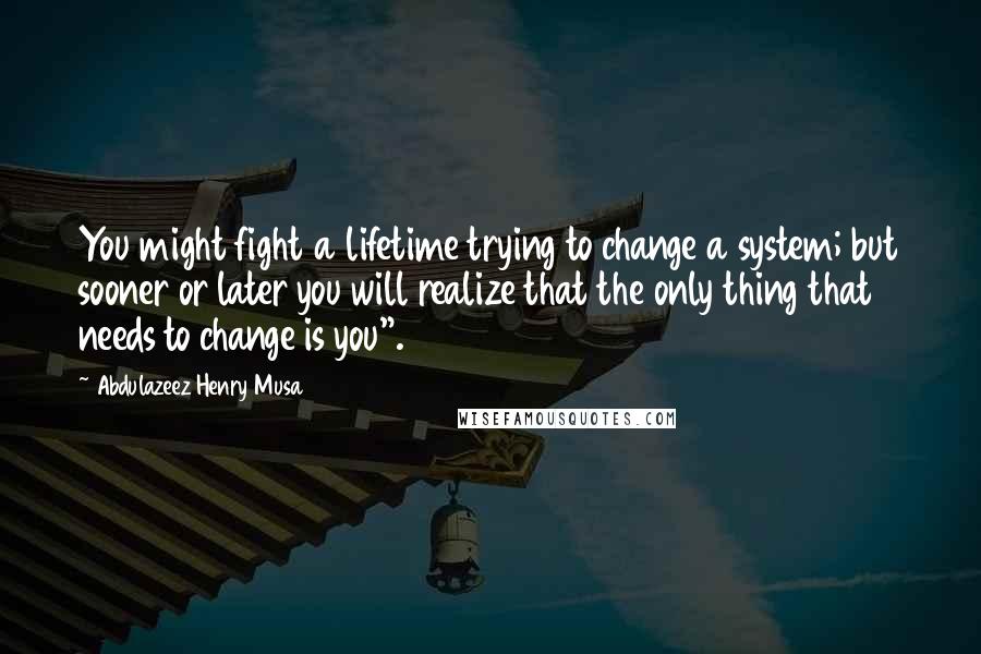 Abdulazeez Henry Musa Quotes: You might fight a lifetime trying to change a system; but sooner or later you will realize that the only thing that needs to change is you".