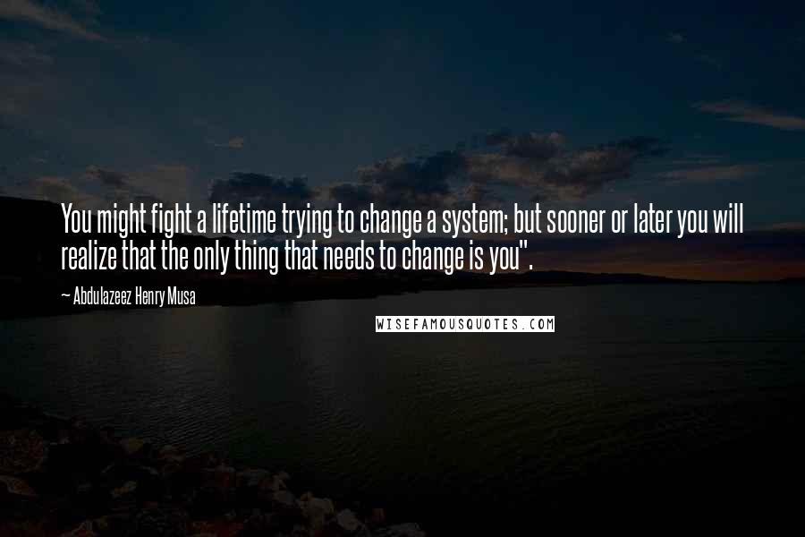 Abdulazeez Henry Musa Quotes: You might fight a lifetime trying to change a system; but sooner or later you will realize that the only thing that needs to change is you".