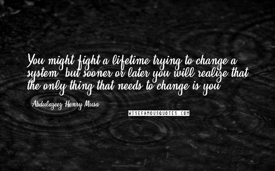 Abdulazeez Henry Musa Quotes: You might fight a lifetime trying to change a system; but sooner or later you will realize that the only thing that needs to change is you".