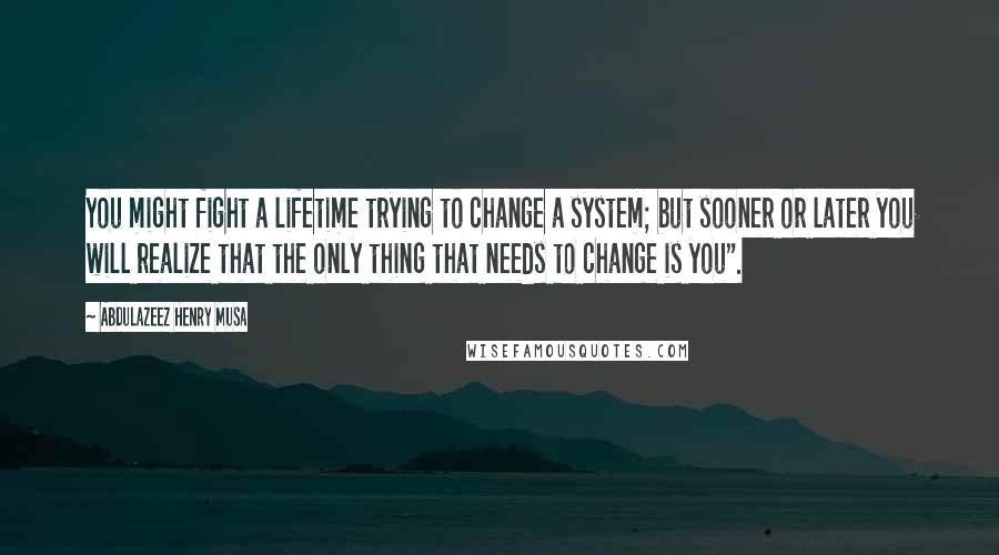 Abdulazeez Henry Musa Quotes: You might fight a lifetime trying to change a system; but sooner or later you will realize that the only thing that needs to change is you".