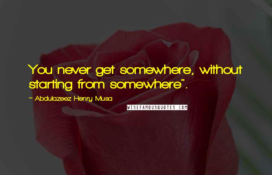 Abdulazeez Henry Musa Quotes: You never get somewhere, without starting from somewhere".