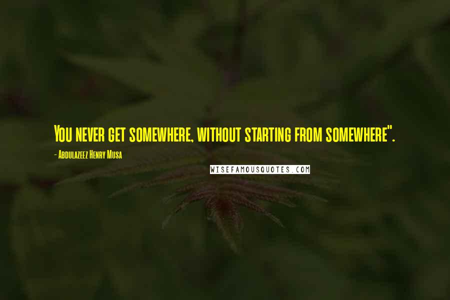 Abdulazeez Henry Musa Quotes: You never get somewhere, without starting from somewhere".