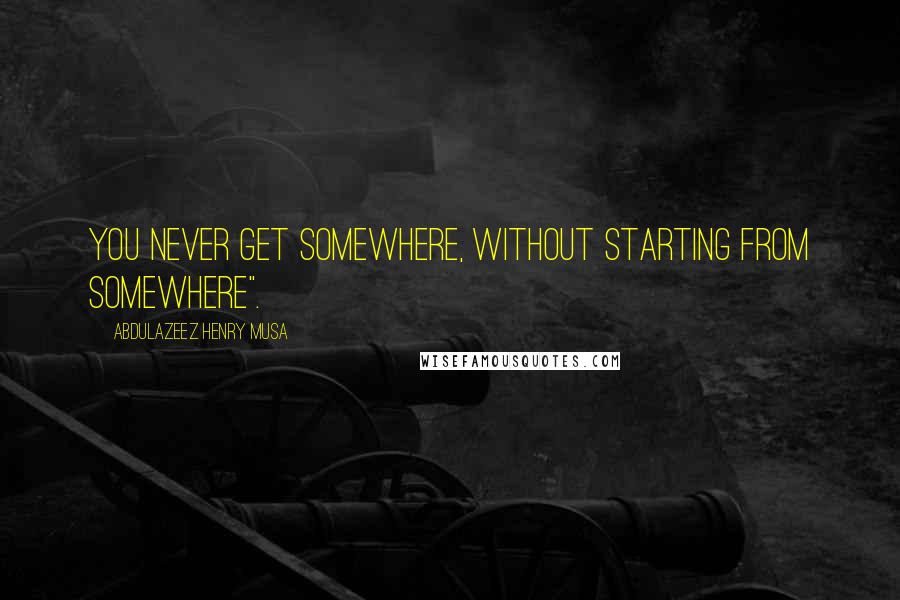 Abdulazeez Henry Musa Quotes: You never get somewhere, without starting from somewhere".