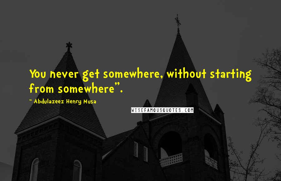 Abdulazeez Henry Musa Quotes: You never get somewhere, without starting from somewhere".