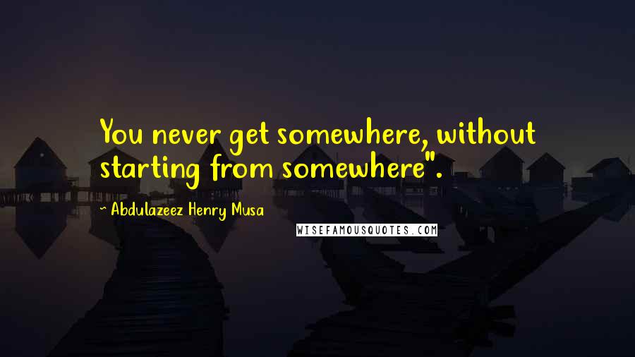 Abdulazeez Henry Musa Quotes: You never get somewhere, without starting from somewhere".