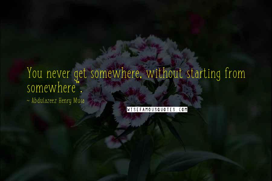 Abdulazeez Henry Musa Quotes: You never get somewhere, without starting from somewhere".