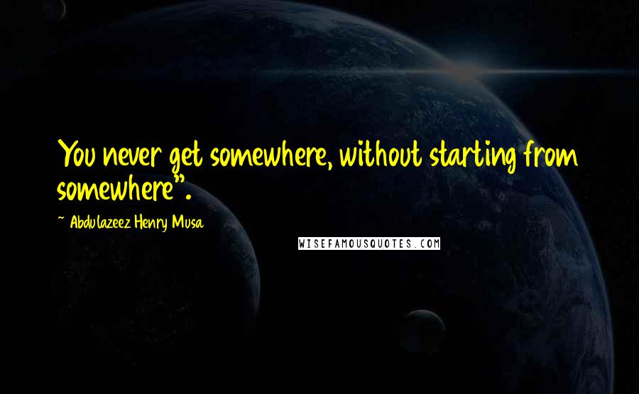 Abdulazeez Henry Musa Quotes: You never get somewhere, without starting from somewhere".