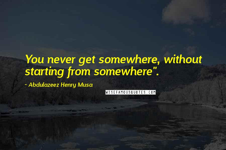 Abdulazeez Henry Musa Quotes: You never get somewhere, without starting from somewhere".