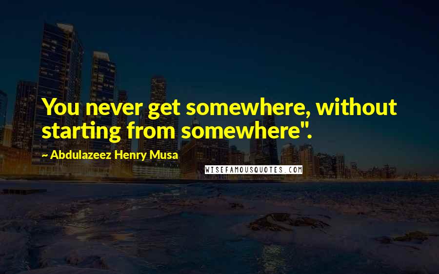 Abdulazeez Henry Musa Quotes: You never get somewhere, without starting from somewhere".