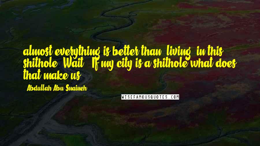 Abdullah Abu Snaineh Quotes: almost everything is better than "living" in this shithole. Wait!! If my city is a shithole what does that make us?!