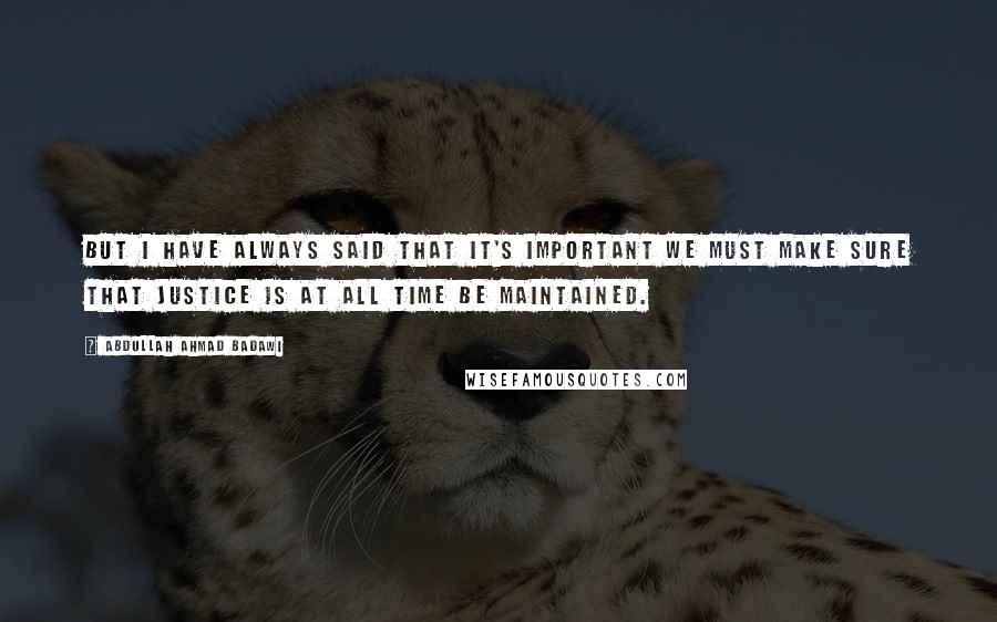 Abdullah Ahmad Badawi Quotes: But I have always said that it's important we must make sure that justice is at all time be maintained.