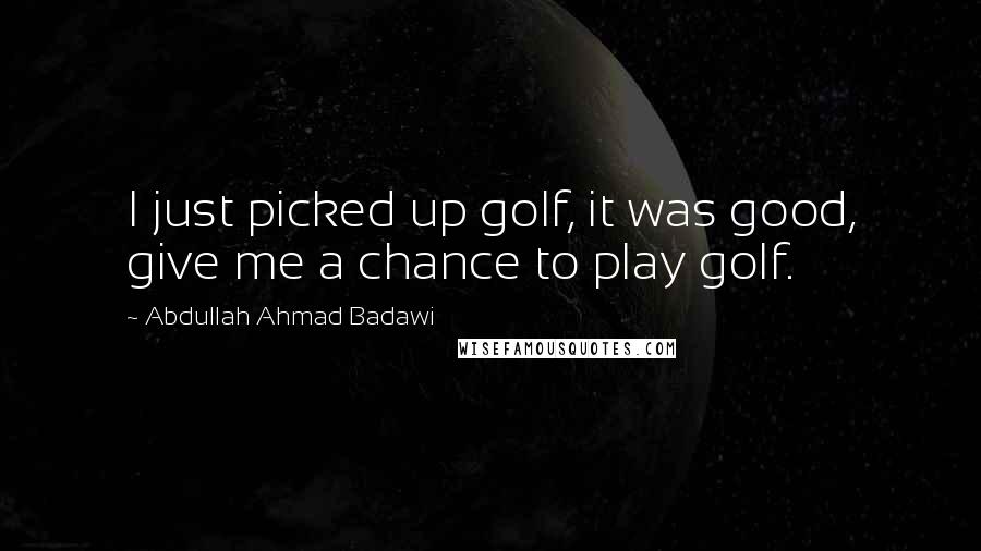 Abdullah Ahmad Badawi Quotes: I just picked up golf, it was good, give me a chance to play golf.