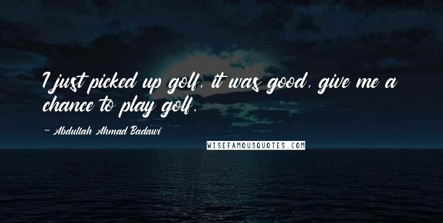 Abdullah Ahmad Badawi Quotes: I just picked up golf, it was good, give me a chance to play golf.