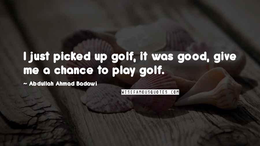 Abdullah Ahmad Badawi Quotes: I just picked up golf, it was good, give me a chance to play golf.