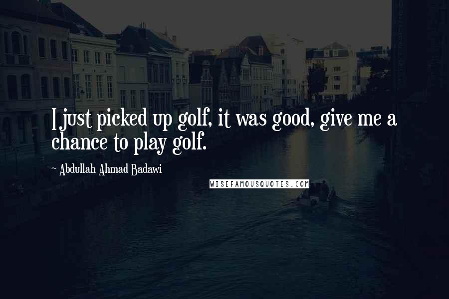 Abdullah Ahmad Badawi Quotes: I just picked up golf, it was good, give me a chance to play golf.