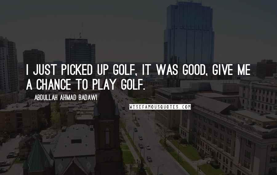 Abdullah Ahmad Badawi Quotes: I just picked up golf, it was good, give me a chance to play golf.