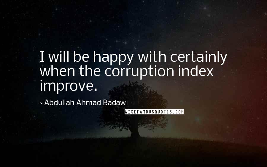 Abdullah Ahmad Badawi Quotes: I will be happy with certainly when the corruption index improve.