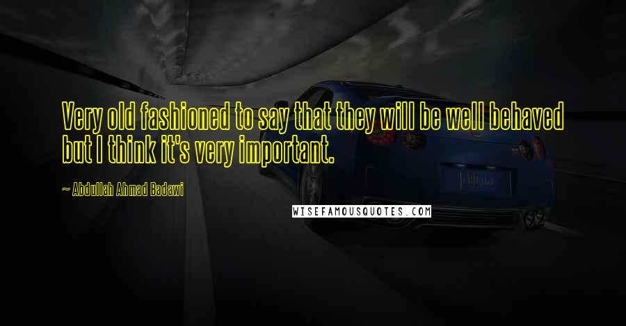 Abdullah Ahmad Badawi Quotes: Very old fashioned to say that they will be well behaved but I think it's very important.