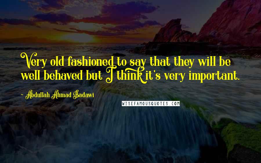 Abdullah Ahmad Badawi Quotes: Very old fashioned to say that they will be well behaved but I think it's very important.