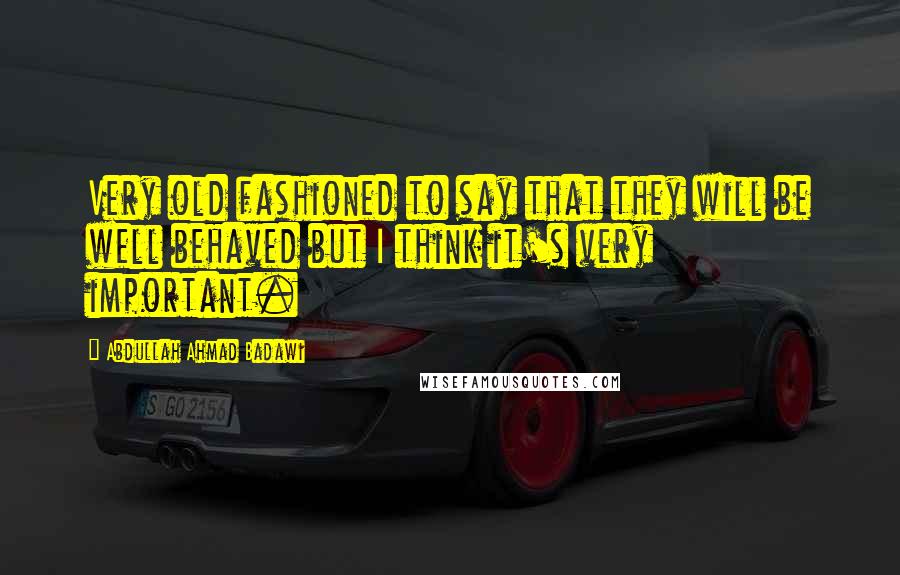 Abdullah Ahmad Badawi Quotes: Very old fashioned to say that they will be well behaved but I think it's very important.