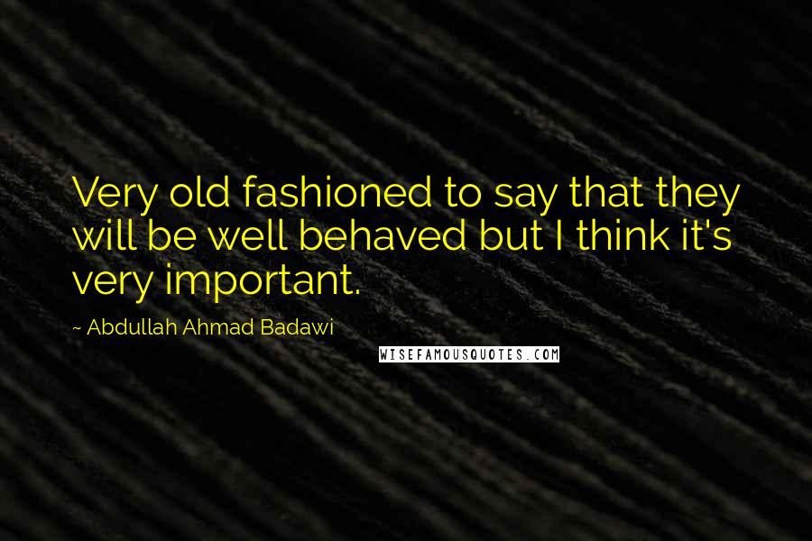 Abdullah Ahmad Badawi Quotes: Very old fashioned to say that they will be well behaved but I think it's very important.
