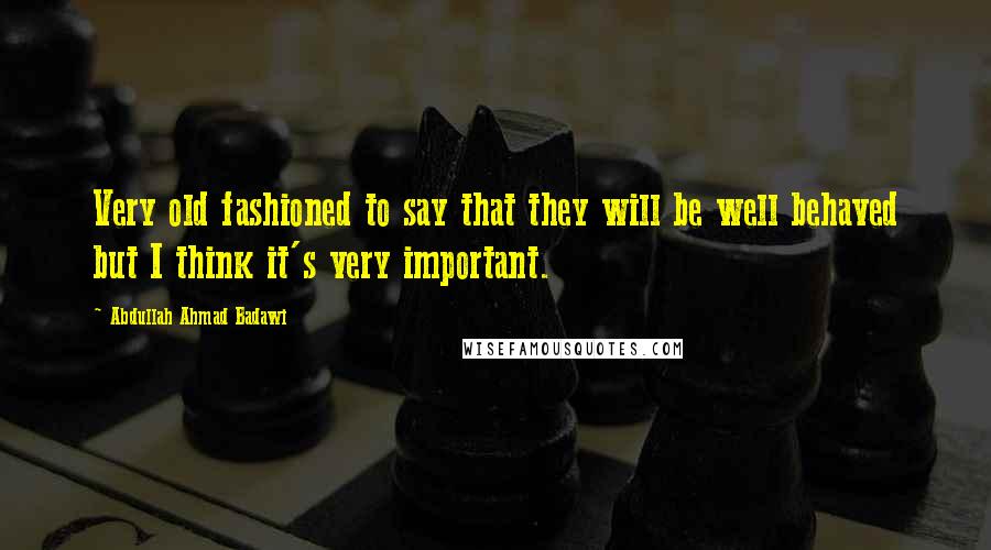 Abdullah Ahmad Badawi Quotes: Very old fashioned to say that they will be well behaved but I think it's very important.