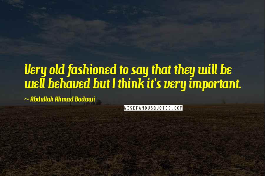 Abdullah Ahmad Badawi Quotes: Very old fashioned to say that they will be well behaved but I think it's very important.