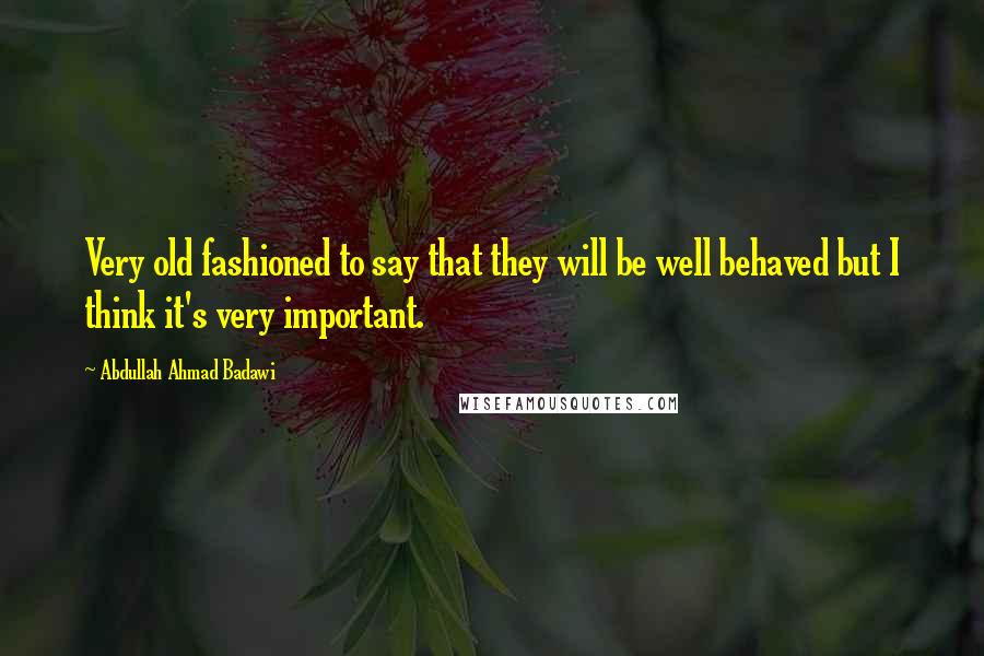 Abdullah Ahmad Badawi Quotes: Very old fashioned to say that they will be well behaved but I think it's very important.