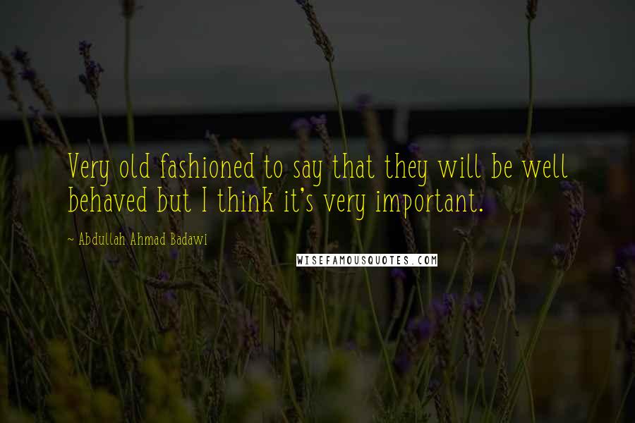 Abdullah Ahmad Badawi Quotes: Very old fashioned to say that they will be well behaved but I think it's very important.