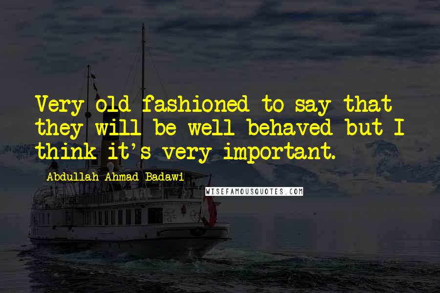 Abdullah Ahmad Badawi Quotes: Very old fashioned to say that they will be well behaved but I think it's very important.