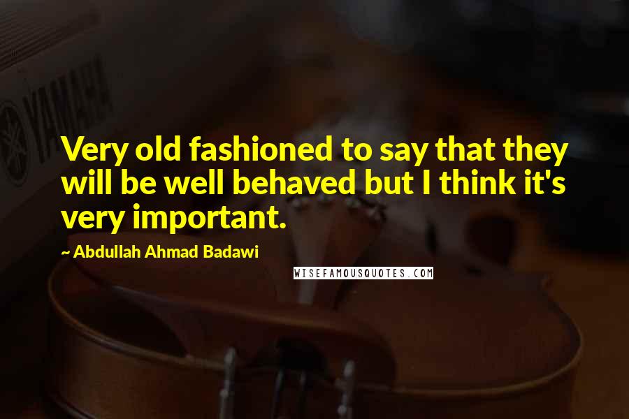 Abdullah Ahmad Badawi Quotes: Very old fashioned to say that they will be well behaved but I think it's very important.