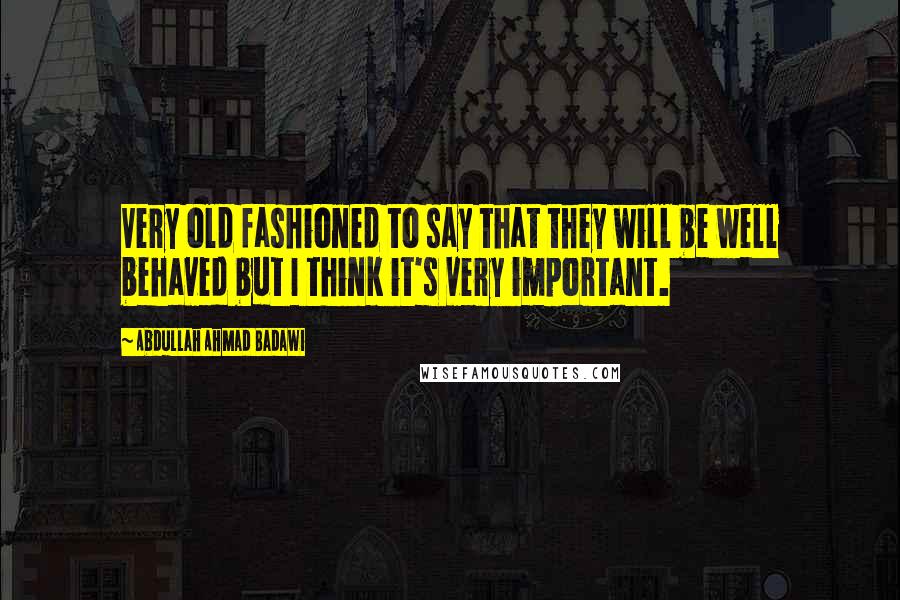 Abdullah Ahmad Badawi Quotes: Very old fashioned to say that they will be well behaved but I think it's very important.