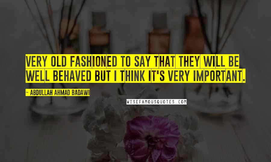 Abdullah Ahmad Badawi Quotes: Very old fashioned to say that they will be well behaved but I think it's very important.