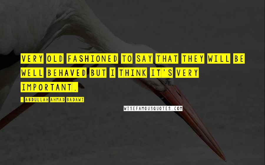 Abdullah Ahmad Badawi Quotes: Very old fashioned to say that they will be well behaved but I think it's very important.